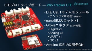 LTEプロトタイプボード ― Wio Tracker LTE
•LTE Cat.1モデムモジュール
• アンテナ2本添付 (技適OK)
•nanoSIMスロット x1
•Groveコネクタ (3.3V給電)
• Digital x2
• Analog x2
• UART x1
• I2C x1
•Arduino IDEでの開発OK
※内容は2017年8月現在であり、仕様は変更される可能性がありま
 