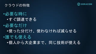 クラウドの特徴
•必要な時に
•すぐ調達できる
•必要なだけ
•使った分だけ、使わなければ減らせる
•誰でも使える
•個人から大企業まで、同じ技術が使える
 