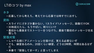 LTのコツ by max
ネタ
• 応募してから考えろ。考えてから応募では時すでにおすし
資料
• スライドにゴタゴタ書かない。1スライド1メッセージ。画像だけOK
• 30枚超えたら、もうやばい。削りにいけ
• 最初から最後までストーリーをつなげろ。最後で最初のメッセージを反
復しろ
緊張対策
• しゃべる順にアニメーションを描けば、覚える必要ないぞ
• でも、練習あるのみ。20回くらい練習。どうせ2時間、時間はあるはず
だ
• 本番で「緊張してまーす」と言ってしまえ
 