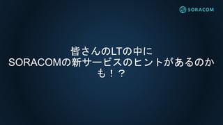 皆さんのLTの中に
SORACOMの新サービスのヒントがあるのか
も！？
 
