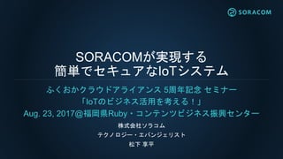 SORACOMが実現する
簡単でセキュアなIoTシステム
ふくおかクラウドアライアンス 5周年記念 セミナー
「IoTのビジネス活用を考える！」
Aug. 23, 2017@福岡県Ruby・コンテンツビジネス振興センター
株式会社ソラコム
テクノロジー・エバンジェリスト
松下 享平
 