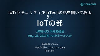 IoT/セキュリティ/FinTechの話を聞いてみよ
う！
IoTの部
JAWS-UG 大分勉強会
Aug. 26, 2017@ホルトホール大分
株式会社ソラコム
テクノロジー・エバンジェリスト
松下 享平
 
