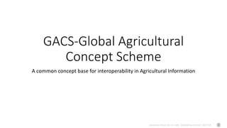 Johannes Keizer (Dr.rer.nat), GODAN Secretariat 2017-04
GACS-Global Agricultural
Concept Scheme
A common concept base for interoperability in Agricultural Information
 