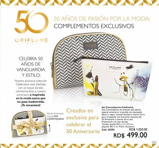101
50 AÑOS DE PASIÓN POR LA MODA:
COMPLEMENTOS EXCLUSIVOS
Creados en
exclusiva para
celebrar el
50 Aniversario
CELEBRA 50
AÑOS DE
VANGUARDIA
Y ESTILO:
Nuestra exclusiva colección
Celebration está diseñada
con un toque dorado
conmemorativo a nuestro
aniversario e inspirada
en la moda sueca que
no pasa inadvertida.
¡Te encantará!
Set de Aniversario
incluye DOS
COSMETIQUERAS
Set Cosmetiqueras Celebration
Dos Cosmetiqueras de imitación piel edición
especial aniversario. La grande con estampado
blanco y negro, remates dorados e interior forro
gris y la pequeña con ilustración exclusiva del
50 Aniversario e interior forro azul.
Presentación con lazo dorado.
Tamaño: grande 20.5 x 2 x 13.5 cm;
pequeña 18.5 x 2 x 9.5cm. Accesorio.
Cód. 29395 RD$ 1,050.00
RD$ 499.00
 