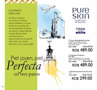104
en tres pasos
Perfecta
Piel joven, piel
Oriﬂame siempre
ha creído en ofrecer
oportunidades a muchas
personas, aumentando
constantemente la fuerza
de ventas y desarrollando
nuevos líderes.Todo
comienza con la
oportunidad de compartir
esta visión con tantas
personas como sea posible.
COMPARTE
ORIFLAME
LA MARCA DE LA
PIEL MÁS JOVEN
PIEL GRASA
TODA
EDAD
ባ Limpiadora Purificante
Pure Skin
Limpia a profundidad la piel y la purifica.
Aplicar a diario, mañana y noche. 150 ml.
Cód. 32646 RD$ 699.00
RD$ 489.00
ቢ Tónico Anti-Espinillas Pure Skin
Combate las espinillas y los poros
abiertos. Aplicar diariamente sobre
la piel limpia. 150 ml.
Cód. 32648 RD$ 699.00
RD$ 489.00
ቤ Gel Anti Imperfecciones Pure Skin
6 ml.
Cód. 32651 RD$ 435.00
RD$ 299.00
 