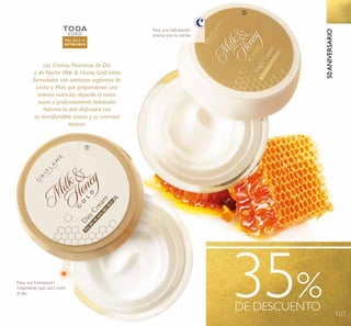 107
50ANIVERSARIO
35%DE DESCUENTO
Para una hidratación
intensa por la noche.
Para una hidratación
instantánea que dura todo
el día.
Las Cremas Nutritivas de Día
y de Noche Milk & Honey Gold están
formuladas con extractos orgánicos de
Leche y Miel, que proporcionan una
intensa nutrición, dejando el rostro
suave y profundamente hidratada.
Además tu piel disfrutará con
su inconfundible aroma y su cremosa
textura.
TODA
EDAD
PIEL SECA O
EXTRA SECA
ቢ
ባ
 