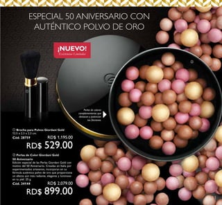 11
ቢ
ባ
¡NUEVO!
Existencias Limitadas
ESPECIAL 50 ANIVERSARIO CON
AUTÉNTICO POLVO DE ORO
Perlas de colores
complementarios que
destacan y potencian
tus facciones.
ቢ Brocha para Polvos Giordani Gold
12.5 x 2.3 x 2.3 cm.
Cód. 28759 RD$ 1,195.00
RD$ 529.00
ባ Perlas de Color Giordani Gold
50 Aniversario
Edición especial de las Perlas Giordani Gold con
motivo del 50 Aniversario. Creadas en Italia por
experimentados artesanos, incorporan en su
fórmula auténtico polvo de oro que proporciona
un efecto aún más radiante, elegante y luminoso
en tu piel. 25 g.
Cód. 34144 RD$ 2,079.00
RD$ 899.00
 