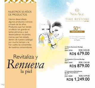 112
la piel
Renueva
Revitaliza y
Hemos desarrollado
algunos productos icónicos
a través de los años.
Productos que han tenido
un efecto tan grande en
tantas personas, y que
desencadenan recuerdos,
marcas que han estado
dentro de nuestro catálogo
por mucho tiempo y se
han vuelto las consentidas
de nuestros consumidores.
NUESTROS 50 AÑOS
DE PRODUCTOS
ConTecnología desarrollada
con GenisteinSOY
y extracto
de Regaliz.
DE PIELTODOTIPO
años
+50
ባ Limpiadora Cremosa NovAge
200 ml.
Cód. 32597 RD$ 1,365.00
RD$ 879.00
ቢ Tónico Suavizante NovAge
200 ml.
Cód. 32742 RD$ 1,055.00
RD$ 679.00
ቤ Tratamiento Revitalizante
NovAge Time Restore
30 ml.
Cód. 32630 RD$ 1,979.00
RD$ 1,249.00
 