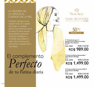 114
de tu rutina diaria
Perfecto
El complemento
DE PIELTODOTIPO
años
+50
Oriﬂame siempre se ha
tratado sobre el cuidado
de la piel, un cuidado
natural con herencia sueca.
En estos 50 años hemos
desarrollado productos
de forma progresiva y
conﬁable que utilizan lo
mejor de la ciencia para
aprovechar el poder de la
naturaleza.
LA HISTORIA DE
LA CIENCIA AL
CUIDADO DE LA PIEL
ቢ Tratamiento para el
Contorno de los Ojos y los Labios
NovAge Time Restore
15 ml.
Cód. 32629 RD$ 1,525.00
RD$ 989.00
ቤ Crema de Día Correctora FPS 15
Time Restore NovAge
50 ml
Cód. 32627 RD$ 2,325.00
RD$ 1,499.00
ባ Crema de Noche Restauradora
Time Restore NovAge
50 ml.
Cód. 32628 RD$ 2,325.00
RD$ 1,499.00
 