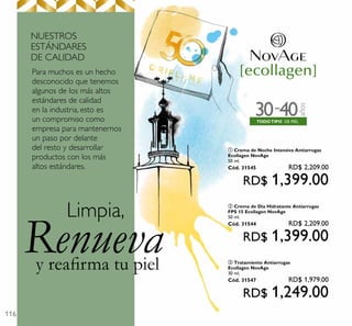 116
rea rma tu piel
Renueva
Limpia,
DE PIELTODOTIPO
años
30 40-
Para muchos es un hecho
desconocido que tenemos
algunos de los más altos
estándares de calidad
en la industria, esto es
un compromiso como
empresa para mantenernos
un paso por delante
del resto y desarrollar
productos con los más
altos estándares.
NUESTROS
ESTÁNDARES
DE CALIDAD
ባ Crema de Día Hidratante Antiarrugas
FPS 15 Ecollagen NovAge
50 ml.
Cód. 31544 RD$ 2,209.00
RD$ 1,399.00
ቢ Crema de Noche Intensiva Antiarrugas
Ecollagen NovAge
50 ml.
Cód. 31545 RD$ 2,209.00
RD$ 1,399.00
ቤ Tratamiento Antiarrugas
Ecollagen NovAge
30 ml.
Cód. 31547 RD$ 1,979.00
RD$ 1,249.00
 