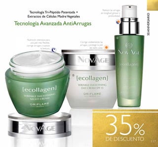 117
35%DE DESCUENTO
50ANIVERSARIO
ቢ
ባ
ቤ
Nutrición intensiva para
una piel más ﬂexible,
corrige arrugas y suaviza
la textura.
Corrige visiblemente las
arrugas y protege la piel
del daño solar.
Reduce las arrugas
en longitud, grosor y
profundidad.
Tecnología Tri-Péptido Patentada +
Extractos de Células MadreVegetales
Tecnología Avanzada AntiArrugas
 