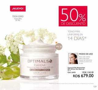 121
50%DE DESCUENTO
¡NUEVO!
TONO MÁS
UNIFORME EN
14 DÍAS*
*Test de consumo realizado en mujeres usando la Crema de Día, la de Noche y elTratamiento Even Out Optimals.
TODA EDAD
TODO TIPO
DE PIEL
Aplica cada mañana
sobre la piel limpia
después del tratamiento
evitando el contorno de
los ojos.
MODO DE USO
FPS 20
Crema de Día Antimanchas
SPF 20 Even Out Optimals
50 ml.
Cód. 32479 RD$ 1,365.00
RD$ 679.00
 