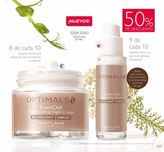 123
mujeres vieron una
reducción de manchas en
su rostro*
8 de cada 10
50%DE DESCUENTO
¡NUEVOS!
ቢ
ባ
mujeres vieron su
piel más radiante
al instante*
9 de
cada 10
*Test de consumo realizado en mujeres usando la Crema de Día, la de Noche y elTratamiento Even Out Optimals.
Aplicar
cada mañana y
cada noche sobre
la piel limpia. Evitar
la zona de
los ojos.
TODA EDAD
TODO TIPO
DE PIEL
 