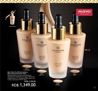 13
¡NUEVO!
Edición Especial
FPS 12
32920
Porcelain
32923
Amber
32921
Light Ivory
32922
Natural Beige
Incluye gotero.
Base Ultra Fina Perfeccionadora
Efecto Natural Giordani Gold
Maquillaje líquido de textura ultra-fluída que
perfecciona la complexión de la piel y difumina las
imperfecciones con sus agentes difuminadores que
la hacen rejuvenecer. FPS 12. 30 ml.
	 RD$ 2,290.00
RD$ 1,349.00
 