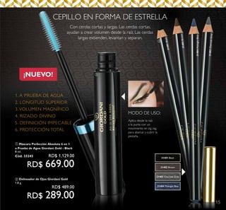 15
¡NUEVO!
CEPILLO EN FORMA DE ESTRELLA
Con cerdas cortas y largas. Las cerdas cortas,
ayudan a crear volumen desde la raíz. Las cerdas
largas extienden, levantan y separan.
MODO DE USO:
Aplica desde la raíz
a la punta con un
movimiento en zig zag
para abarcar y cubrir la
pestaña.
1. A PRUEBA DE AGUA
2. LONGITUD SUPERIOR
3. VOLUMEN MAGNÍFICO
4. RIZADO DIVINO
5. DEFINICIÓN IMPECABLE
6. PROTECCIÓN TOTAL
b
31404MidnightBlue
31403CharcoalGrey
31401Black
31402Brown
a
31401 Black
31404 Midnight Blue
31403 Charcoal Grey
31402 Brown
a Máscara Perfección Absoluta 6 en 1
a Prueba de Agua Giordani Gold - Black
8 ml.
Cód. 33243	 RD$ 1,129.00
RD$ 669.00
b Delineador de Ojos Giordani Gold
1.8 g.
	 RD$ 489.00
RD$ 289.00
 