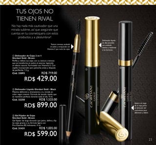 23
33093Brown
No hay nada más cautivador que una
mirada sublime, así que asegúrate que
cuentas en tu cosmetiquera con estos
productos y a ¡deslumbrar!
Delineador líquido
de alta precisión
con acabado
intenso y resistente
a los borrones.
Textura cremosa, acabado
en polvo y enriquecido con
Vitamina E que nutre las cejas.
TUS OJOS NO
TIENEN RIVAL
Aplica a lo largo
de tu ceja, peina
en dirección del
crecimiento para
difuminar y definir.
a
b
c
a Delineador de Cejas 2 en 1
Giordani Gold - Brown
Perfila y rellena tus cejas con su textura cremosa
que se transforma en polvo al secarse, logrando
un efecto natural. Formulado con Vitamina E. Con
cepillo incorporado para peinarlas antes y después
de perfilarlas. 1.2 g.
Cód. 33093	 RD$ 719.00
RD$ 429.00
c Gel Fijador de Cejas
Giordani Gold - Brown
Gel fijador de larga duración que peina, define y fija
las cejas gracias a su fórmula ligera con
Pro-Vitamina B5 hidratante. 4 ml.
Cód. 31431 	 RD$ 1,005.00
RD$ 599.00
b Delineador Líquido Giordani Gold - Black
Máxima definición y dramatismo a tu mirada en
color negro intenso. Fórmula de secado rápido que
se mantiene perfecto durante todo el día. 4 ml.
Cód. 32250	 RD$ 1,525.00
RD$ 899.00
 