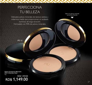 27
31808 Light
31809 Natural
Obtén una cobertura impecable
con los Polvos Minerales.
Delicados polvos minerales de textura sedosa y
cobertura media que proporcionan un acabado
luminoso de larga duración.
Formulado con 90% de polvos minerales.
PERFECCIONA
TU BELLEZA
FPS 15
Polvos Compactos Minerales
FPS 15 Giordani Gold
9 g.
RD$ 1,929.00
RD$ 1,149.00
 