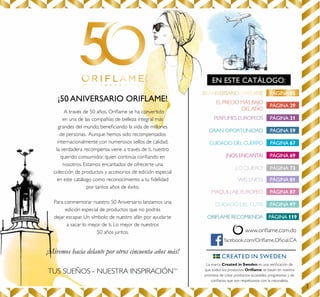 3
¡50 ANIVERSARIO ORIFLAME!
A través de 50 años, Oriﬂame se ha convertido
en una de las compañías de belleza integral más
grandes del mundo, beneﬁciando la vida de millones
de personas. Aunque hemos sido recompensados
internacionalmente con numerosos sellos de calidad,
la verdadera recompensa viene a través de ti, nuestro
querido consumidor, quien continúa conﬁando en
nosotros. Estamos encantados de ofrecerte una
colección de productos y accesorios de edición especial
en este catálogo como reconocimiento a tu ﬁdelidad
por tantos años de éxito.
Para conmemorar nuestro 50 Aniversario lanzamos una
edición especial de productos que no podrás
dejar escapar. Un símbolo de nuestro afán por ayudarte
a sacar lo mejor de ti. Lo mejor de nuestros
50 años juntos.
¡Miremos hacia delante por otros cincuenta años más!
TUS SUEÑOS - NUESTRA INSPIRACIÓNTM
EN ESTE CATÁLOGO:
50 ANIVERSARIO ORIFLAME
facebook.com/Oriﬂame.Oﬁcial.CA
La marca Created in Sweden es una veriﬁcación de
que todos los productos Oriﬂame se basan en nuestra
promesa de crear productos accesibles, progresistas y de
conﬁanza que son respetuosos con la naturaleza.
PÁGINA 05
PÁGINA 29
EL PRECIO MÁS BAJO
DEL AÑO
PÁGINA 31PERFUMES EUROPEOS
PÁGINA 67CUIDADO DEL CUERPO
PÁGINA 69¡NOS ENCANTA!
PÁGINA 73¡LO QUIERO!
PÁGINA 87MAQUILLAJE EUROPEO
PÁGINA 97CUIDADO DEL CUTIS
PÁGINA 119ORIFLAME RECOMIENDA
PÁGINA 59GRAN OPORTUNIDAD
PÁGINA 81WELLNESS
www.oriﬂame.com.do
 