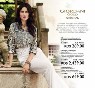 32
Radiantes notas cítricas de Mandarina y
corazón de Flor de Azahar que acarician tu
piel envueltos en un halo de ﬂores blancas.
Una esencia delicada y serena para una mujer
que desprende elegancia a cada paso.
ባ Giordani Gold Original
Eau de Parfum
Una esencia atemporal con rico corazón de
Azahar que captura la pasión y la vitalidad de
la mujer de hoy, femenina, seductora y de
belleza serena. 50 ml.
Cód. 32150 RD$ 3,765.00
RD$ 2,439.00
ቤ Spray Corporal
Giordani Gold Original
El aroma de una fragancia sin igual
convertido en spray desodorante. 75 ml.
Cód. 31707 RD$ 999.00
RD$ 649.00
ቢ Desodorante Antitranspirante
en Roll-On Giordani Gold Original
50 ml.
Cód. 32160 RD$ 415.00
RD$ 269.00
 