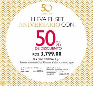 36
50DE DESCUENTO
%
Set Cód. 92602 incluye:
Perfume Giordani Gold Essenza, Collar y Aretes Lupine
LLEVA EL SET
ANIVERSARIO CON:
ቢ Perfume Giordani Gold Essenza
50 ml.
Cód. 31816 RD$ 5,075.00
ባ Collar y Aretes Lupine
Medidas: Collar 42 cm de largo + 6 cm de
extensión; aretes 2.5 cm de largo.
Níquel antialérgico.
Cód. 29367 RD$ 2,600.00
RD$ 3,799.00
 