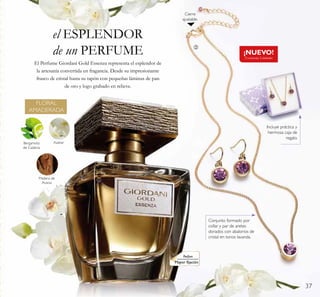 37
el ESPLENDOR
de un PERFUME ¡NUEVO!
Existencias Limitadas
El Perfume Giordani Gold Essenza representa el esplendor de
la artesanía convertida en fragancia. Desde su impresionante
frasco de cristal hasta su tapón con pequeñas láminas de pan
de oro y logo grabado en relieve.
Bergamota
de Calabria
Azahar
Madera de
Acacia
FLORAL
AMADERADA
ቢ
ባ
Cierre
ajustable.
Incluye práctica y
hermosa caja de
regalo.
Conjunto formado por
collar y par de aretes
dorados con abalorios de
cristal en tonos lavanda.
Parfum
Mayor ﬁjación
 