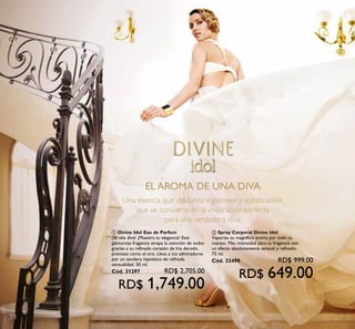 38
EL AROMA DE UNA DIVA
Una esencia que deslumbra glamour y soﬁsticación,
que se convierte en la inspiración perfecta
para una verdadera diva.
ቢ Divine Idol Eau de Parfum
¡Sé una diva! ¡Muestra tu elegancia! Esta
glamurosa fragancia atrapa la atención de todos
gracias a su refinado corazón de Iris dorado,
precioso como el oro. Lleva a tus admiradores
por un sendero hipnótico de refinada
sensualidad. 50 ml.
Cód. 31297 RD$ 2,705.00
RD$ 1,749.00
ባ Spray Corporal Divine Idol
Vaporiza su magnífico aroma por todo tu
cuerpo. Más intensidad para tu fragancia con
un efecto absolutamente sensual y refinado.
75 ml.
Cód. 32490 RD$ 999.00
RD$ 649.00
 