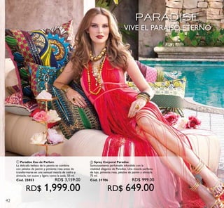 42
VIVE EL PARAÍSO ETERNO
ቢ Paradise Eau de Parfum
La delicada belleza de la peonía se combina
con pétalos de jazmín y pimienta rosa antes de
transformarse en una sensual mezcla de cedro y
almizcle, tan suave y ligera como la seda. 50 ml.
Cód. 23853 RD$ 3,159.00
RD$ 1,999.00
ባ Spray Corporal Paradise
Suntuosamente perfumado infundido con la
vitalidad elegante de Paradise. Una mezcla perfecta
de lujo, pimienta rosa, pétalos de jazmín y almizcle.
75 ml.
Cód. 31706 RD$ 999.00
RD$ 649.00
 
