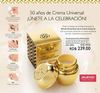 5
50 años de Crema Universal
¡ÚNETE A LA CELEBRACIÓN!
Únete al festejo de Oriﬂame llevando la
Edición Aniversario de la Crema Universal
que ya conoces, ahora en un lujoso empaque
dorado... ¡Volverás a enamorarte!
¡NUEVO!
Edición Aniversario
LABIOS
Aplica siempre que sientas
necesario para humectar y
prevenir asperezas.
OJOS
Utiliza en el contorno de ojos
para hidratar y minimizar ﬁnas
líneas de expresión.
CUTÍCULAS
Suaviza las cutículas.
CODOS
Utiliza en los codos
para evitar resequedad
y proteger la piel de
callosidades.
PIES
Masajea sobre talones.
Crema Universal Oro 50 Aniversario
La misma fórmula nutritiva que reconforta
las zonas más ásperas de la piel. En caja y
envase dorados de diseño exclusivo. 15 ml.
Cód. 33954 RD$ 599.00
RD$ 239.00
 