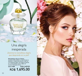 50
Una alegría
inesperada
¡Sentirás la maravillosa alegría
que desprende en tu piel!
Wonderflower Eau de Toilette
Corazón de Pera bañado en notas florales de
Almendro y Violeta que acarician tu piel con
una inesperada alegría. Una fragancia inspirada
en un sorprendente arcoíris repleto de
encanto y fascinación. 50 ml.
Cód. 31300 RD$ 2,609.00
RD$ 1,695.00
 