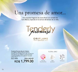 56
Una exquisita fragancia de aroma ﬂoral con corazón de
Lirio Blanco, inspirada en la ternura del abrazo de un niño.
FLOR DE
MELOCOTÓN
LIRIO
BLANCO
ALMIZCLE
FLORAL LIRIO
Una promesa de amor...
Tenderly Promise Eau de Toilette
Una elegante fragancia floral tan tierna e
inocente como la alegría de un niño. Corazón de
Lirios blancos que irradian su aroma luminoso
y optimista fijándose en tu piel con una suave
caricia. 50 ml.
Cód. 31875 RD$ 2,829.00
RD$ 1,799.00
 