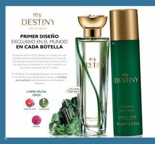 58
PEONÍA
CHIPRE FRUTAL
VERDE
PRIMER DISEÑO
EXCLUSIVO EN EL MUNDO
EN CADA BOTELLA
El peculiar aroma de My Destiny se conserva en una
botella diseñada exclusivamente para ti.A través de
una innovadora técnica de inyección de tinta, el vidrio
de cada frasco es envuelto en un ﬁno remolino con
los colores peculiares de laTurmalina.
En Oriﬂame nos enorgullecemos por ser los primeros
en la industria de la perfumería en lograr un embalaje
personalizado que represente la individualidad
femenina.
Eau de Parfum
Mayor ﬁjación
ቢ ባ
FLOR DE LOTO TURMALINA
 