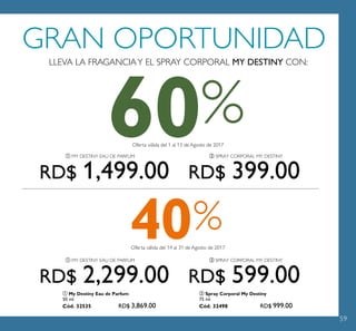 59
50ANIVERSARIO
GRAN OPORTUNIDAD
LLEVA LA FRAGANCIAY EL SPRAY CORPORAL MY DESTINY CON:
Oferta válida del 1 al 13 de Agosto de 2017
Oferta válida del 14 al 31 de Agosto de 2017
60
40%
%
ቢ MY DESTINY EAU DE PARFUM ባ SPRAY CORPORAL MY DESTINY
ቢ MY DESTINY EAU DE PARFUM ባ SPRAY CORPORAL MY DESTINY
ባ Spray Corporal My Destiny
75 ml.
Cód. 32498 RD$ 999.00
ቢ My Destiny Eau de Parfum
50 ml.
Cód. 32535 RD$ 3,869.00
RD$ 399.00RD$ 1,499.00
RD$ 599.00RD$ 2,299.00
 