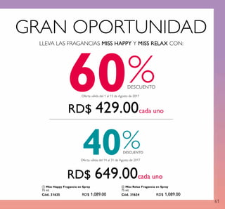 61
GRAN OPORTUNIDAD
LLEVA LAS FRAGANCIAS MISS HAPPY Y MISS RELAX CON:
Oferta válida del 1 al 13 de Agosto de 2017
Oferta válida del 14 al 31 de Agosto de 2017
DESCUENTO
DESCUENTO
60%
40%
cada uno
cada uno
RD$ 429.00
RD$ 649.00
ቢ Miss Happy Fragancia en Spray
75 ml.
Cód. 31635 RD$ 1,089.00
ባ Miss Relax Fragancia en Spray
75 ml.
Cód. 31634 RD$ 1,089.00
 