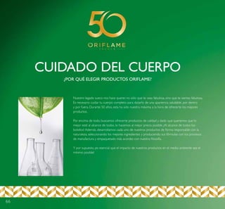 66
CUIDADO DEL CUERPO
¿POR QUÉ ELEGIR PRODUCTOS ORIFLAME?
Nuestro legado sueco nos hace querer, no sólo que te veas fabulosa, sino que te sientas fabulosa.
Es necesario cuidar tu cuerpo completo para dotarlo de una apariencia saludable, por dentro
y por fuera. Durante 50 años, esta ha sido nuestra máxima a la hora de ofrecerte los mejores
productos.
Por encima de todo, buscamos ofrecerte productos de calidad y dado que queremos que lo
mejor esté al alcance de todos, lo hacemos al mejor precio posible. ¡Al alcance de todos los
bolsillos! Además, desarrollamos cada uno de nuestros productos de forma responsable con la
naturaleza, seleccionando los mejores ingredientes y produciendo sus fórmulas con los procesos
de manufactura y empaquetado más acordes con nuestra filosofía.
Y por supuesto, ¡es esencial que el impacto de nuestros productos en el medio ambiente sea el
mínimo posible!
 