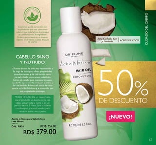 67
50%DE DESCUENTO
CUIDADODELCUERPO
Queremos que te sientas bien con
los productos que usas y descanses
sabiendo que toda la línea de enjuague
de Love Nature es Biodegradable.
Es decir, que no tendrán un impacto
negativo en el medio acuático después
de usarlos.
¡NUEVO!¡NUEVO!
Para Cabello Seco
y Dañado ACEITE DE COCO
CABELLO SANO
Y NUTRIDO
El aceite de coco ha sido muy reconocido a
lo largo de los siglos, ofrece propiedades
acondicionantes y de hidratación tanto
para el cabello como cuero cabelludo,
hidrata el cabello para mantenerlo suave,
ayudando a prevenir la caída por quiebre y
fortaleciéndolo.Además el aceite de coco
aporta un brillo fabuloso y es conocido por
sus propiedades anticaspa.
MODO DE USO: Da un masaje hasta
que el producto se absorba en la raíz.
Déjalo actuar toda la noche o en un
período de 4 a 5 horas. Lava tu cabello
con shampoo y acondicionador para
retirar el aceite, seca y peina.
Aceite de Coco para Cabello Seco
Love Nature
100 ml.
Cód. 32626 RD$ 759.00
RD$ 379.00
 