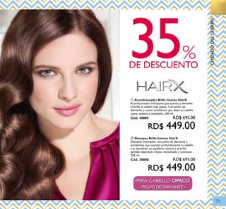 71
35DE DESCUENTO
%
PARA CABELLO OPACO
- POLVO DE DIAMANTE -
CUIDADODELCUERPO
ባ Shampoo Brillo Intenso HairX
Shampoo iluminador con polvo de diamante y
emolientes que suavizan profundamente tu cabello
y le devuelven su equilibrio natural y el brillo
perdido dejándolo limpio, revitalizado y luminoso.
250 ml.
Cód. 30008 RD$ 695.00
RD$ 449.00
ቢ Acondicionador Brillo Intenso HairX
Acondicionador hidratante que suaviza y devuelve
el brillo al cabello más opaco. Con polvo de
diamante y suaves emolientes que dejan tu cabello
suave, sedoso y manejable. 200 ml.
Cód. 30009 RD$ 695.00
RD$ 449.00
 