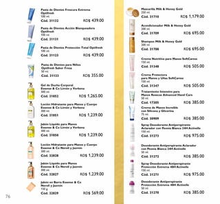 76
Desodorante Antiperspirante
Protección Extrema 48H Activelle
50 ml.
Cód. 31270 RD$ 385.00
Desodorante Antiperspirante Aclarador
con Peonía Blanca 24H Activelle
50 ml.
Cód. 31272 RD$ 385.00
Spray Desodorante Antiperspirante
Aclarador con Peonía Blanca 24H Activelle
150 ml.
Cód. 31273 RD$ 975.00
Spray Desodorante Antiperspirante
Protección Extrema 48H Activelle
150 ml.
Cód. 31271 RD$ 975.00
Shampoo Milk & Honey Gold
200 ml.
Cód. 31708 RD$ 695.00
Acondicionador Milk & Honey Gold
200 ml.
Cód. 31709 RD$ 695.00
Mascarilla Milk & Honey Gold
250 ml.
Cód. 31710 RD$ 1,179.00
Pasta de Dientes Protección Total Optifresh
100 ml.
Cód. 31123 RD$ 439.00
Pasta de Dientes Acción Blanqueadora
Optifresh
100 ml.
Cód. 31131 RD$ 439.00
Pasta de Dientes Frescura Extrema
Optifresh
100 ml.
Cód. 31132 RD$ 439.00
Pasta de Dientes para Niños
Optifresh Sabor Fresa
50 ml.
Cód. 31133 RD$ 355.00
Jabón Líquido para Manos
Essense & Co Limón y Verbena
300 ml.
Cód. 31850 RD$ 1,239.00
Gel de Ducha Corporal
Essense & Co Limón y Verbena
300 ml.
Cód. 31852 RD$ 1,265.00
Loción Hidratante para Manos y Cuerpo
Essense & Co Limón y Verbena
300 ml.
Cód. 31851 RD$ 1,239.00
Tratamiento Intensivo para
Manos Resecas Advanced Hand Care
50 ml.
Cód. 17305 RD$ 385.00
Crema de Manos Increíble
con Silicona y Glicerina
75 ml.
Cód. 30909 RD$ 385.00
Crema Protectora
para Manos y Uñas SoftCaress
150 ml.
Cód. 31347 RD$ 505.00
Crema Nutritiva para Manos SoftCaress
150 ml.
Cód. 31348 RD$ 505.00
Jabón Líquido para Manos
Essense & Co Neroli y Jazmín
300 ml.
Cód. 32827 RD$ 1,239.00
Loción Hidratante para Manos y Cuerpo
Essense & Co Neroli y Jazmín
300 ml.
Cód. 32828 RD$ 1,239.00
Jabón en Barra Essense & Co
Neroli y Jazmín
150 g.
Cód. 32829 RD$ 569.00
 