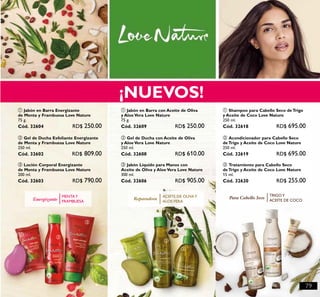 79
Energizante
MENTAY
FRAMBUESA
¡NUEVOS!
ቢ
ባ
ቤ
ቢ ባ
ቤ
ቢ
ባ ቤ
Para Cabello Seco
TRIGOY
ACEITE DE COCOReparadora ACEITE DE OLIVAY
ALOEVERA
ቤ Loción Corporal Energizante
de Menta y Frambuesa Love Nature
200 ml.
Cód. 32603 RD$ 790.00
ባ Gel de Ducha Exfoliante Energizante
de Menta y Frambuesa Love Nature
250 ml.
Cód. 32602 RD$ 809.00
ቢ Jabón en Barra Energizante
de Menta y Frambuesa Love Nature
75 g.
Cód. 32604 RD$ 250.00
ቢ Jabón en Barra con Aceite de Oliva
y Aloe Vera Love Nature
75 g.
Cód. 32609 RD$ 250.00
ባ Gel de Ducha con Aceite de Oliva
y Aloe Vera Love Nature
250 ml.
Cód. 32608 RD$ 610.00
ቤ Jabón Líquido para Manos con
Aceite de Oliva y Aloe Vera Love Nature
300 ml.
Cód. 32606 RD$ 905.00
ቢ Shampoo para Cabello Seco de Trigo
y Aceite de Coco Love Nature
250 ml.
Cód. 32618 RD$ 695.00
ባ Acondicionador para Cabello Seco
de Trigo y Aceite de Coco Love Nature
250 ml.
Cód. 32619 RD$ 695.00
ቤ Tratamiento para Cabello Seco
de Trigo y Aceite de Coco Love Nature
15 ml.
Cód. 32620 RD$ 255.00
 