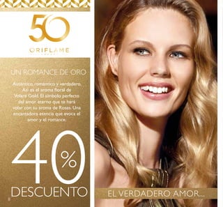 8
40DESCUENTO
%
UN ROMANCE DE ORO
Auténtico, romántico y verdadero.
Así es el aroma floral de
Volare Gold. El símbolo perfecto
del amor eterno que te hará
volar con su aroma de Rosas. Una
encantadora esencia que evoca el
amor y el romance.
EL VERDADERO AMOR...
 