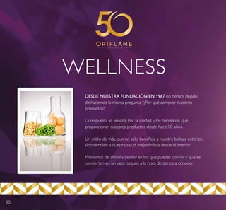 80
WELLNESS
DESDE NUESTRA FUNDACIÓN EN 1967 no hemos dejado
de hacernos la misma pregunta:“¿Por qué comprar nuestros
productos?”
La respuesta es sencilla: Por la calidad y los beneficios que
proporcionan nuestros productos desde hace 50 años.
Un estilo de vida, que no sólo beneficia a nuestra belleza exterior,
sino también a nuestra salud, mejorándola desde el interior.
Productos de altísima calidad en los que puedes confiar y que se
convierten en un valor seguro a la hora de darlos a conocer.
 