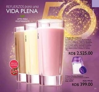 81
WELLNESS
APTO PARA
VEGETARIANOS
SÓLO 65
CALORÍAS
SINGLUTEN
22138Chocolate
15448Vainilla
15447Fresa
REFUERZOS para una
VIDA PLENA
ቢ
ባ
ቢ Batido Natural Balance
Un batido sano y natural con alto contenido en
proteínas, Omega 3 y ácidos grasos, bajo índice
glucémico, carbohidratos y fibra. Sus ingredientes
naturales proporcionan los nutrientes exactos
que tu cuerpo necesita, reduciendo la sensación
de hambre y el ansia de azúcar. Formulado y
desarrollado en Suecia. Contiene 21 raciones.
378 g.
RD$ 2,525.00
ባ Vaso y Cuchara Medidora
La forma más sencilla de preparar tu Batido
Natural Balance.
Cód. 25479 RD$ 799.00
RD$ 399.00
 