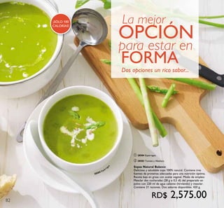 82
28584 Espárrago
s
¡SÓLO 100
CALORÍAS!
La mejor
OPCIÓN
para estar en
FORMA
Dos opciones un rico sabor...
ቢ 28584 Espárragos
ባ 28583 Tomate y Albahaca
Sopas Natural Balance
Deliciosa y saludable sopa 100% natural. Contiene tres
fuentes de proteínas adecuadas para una nutrición óptima.
Receta baja en grasa con aceite vegetal. Modo de empleo:
Mezclar dos cucharadas (28 g o 0,5 dl) del preparado en
polvo con 220 ml de agua caliente (hirviendo) y mezclar.
Contiene 21 raciones. Dos sabores disponibles. 420 g.
RD$ 2,575.00
 