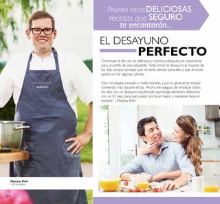 84
Comenzar el día con un delicioso y nutritivo desayuno es importante
para un estilo de vida saludable.“Solía omitir el desayuno la mayoría de
los días porque pensaba que no tenía tiempo para ello, o que al omitir
podría cortar algunas calorías.
Esto me dejaba cansado y malhumorado, y por lo general terminaba
comiendo más durante el día. Ahora me aseguro de empezar todos
los días con un desayuno equilibrado que tenga alimentos deliciosos
con un IG bajo para que pueda funcionar mejor y mantener lejos el
hambre.” -.Mattew Pohl
EL DESAYUNO
PERFECTO
Prueba estasDELICIOSAS
recetas que SEGURO
te encantarán...
Mattew Pohl
Chef de Igelösa
 