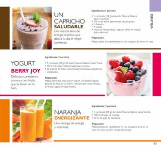 85
Ingredientes (1 porción):
• 1 cucharada (18 g) de batido Natural Balance
sabor chocolate.
• 150 ml de leche descremada baja en grasa.
• ½ banano.
• 3 nueces.
• Hojas de menta fresca y algunas fresas en rodajas
(para adornar).
Preparación:
Mezcla todos los ingredientes en una licuadora. Sirve en un vaso.
Ingredientes (1 porción):
• 1 cucharada (18 g) de batido Natural Balance sabor Fresa.
• 150 ml de yogurt descremado bajo en grasa.
• 30 gramos de frutos rojos (fresas, frambuesas, arándanos)
congelados.
Preparación:
Mezcla los frutos rojos con el yogurt y el batido Natural
Balance de fresa en un bowl y remueve por unos minutos.
Sirve con algunos frutos encima.
Ingredientes (1 porción):
• 1 cucharada (18 g) de batido Natural Balance saborVainilla.
• 100 ml de jugo de naranja.
• 50 ml de jugo de zanahoria.
Preparación:
Mezcla todos los ingredientes en una licuadora. Sirve en un
vaso con unas cuantas rodajas de naranja.
YOGURT
NARANJA
UN
CAPRICHO
BERRY JOY
ENERGIZANTE
SALUDABLE
Una mezcla llena de
energía nutritiva que
dará a tu día el mejor
comienzo.
Deliciosa consistencia
cremosa con frutas
que te harán sentir
bien.
Una recarga de energía
y vitaminas.
WELLNESS
 