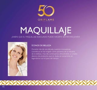 86
MAQUILLAJE¿SABÍAS QUE EL MAQUILLAJE ADECUADO PUEDE HACERTE SENTIR MÁS JOVEN?
Durante más de una década, nuestros innovadores
cosméticos se han erigido como pioneros de la industria
de la belleza y hoy día continuamos ofreciéndote un amplio
abanico de productos que sin duda, se convertirán en
legendarios con el paso del tiempo.
ÍCONOS DE BELLEZA
 