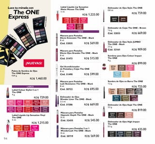94
¡NUEVAS!
Luce tu mirada con
The ONE
Express 30475
Black
30476
Brown
33213
Black
Shimmer
33214
Brown
Shimmer
32722
Aqua
Crush
32723
Peacock
Nacre
32724
Lilac
Reef
31582
Charcoal
Dusk
31579
Sahara
Bronze
31580
Mauve
Lava
31577
Iced
Sand
33215
Nude
Shimmer
31557
Onyx
Black
31558
Midnight
Blue
31559
Amazon
Green
31560
Deep
Plum
30659
Fuchsia
Hype
30655
Uptown
Rose
30667
Sweet
Tangerine
30672
Irresistible
Red
30678
Beige
Collection
32444
Tangerine
Tango
32445
Sunset
Burst
32448
Hot
Flamingo
32449
Malibu
Blush
32450
Pink
Mambo
30746
Golden
Brown
30744
Beige
Pearl
32792
Hot
Pink
32794
Wet
Turquoise
32796
Golden
Yellow
LABIOS
OJOS
31946
Coral
Dream
31947
Red
Velvet
31949
Pink
Velour
31950
Raspberry
Cloud
31951
Rouge
Suede
33541
Ballerina
Pink
33543
Erratic
Orange
33544
Very
Burgundy
33545
Deep
Purple
33105 Vivid
33104Smokey
33103Naturelle
33542
Eclectic
Pink
Gel Acondicionador
de Pestañas y Cejas The ONE
8 ml.
Cód. 31490 RD$ 599.00
Delineador de Ojos High Impact
The ONE
0.3 g.
RD$ 435.00
Delineador de Ojos Kajal The ONE
2.5 g.
RD$ 819.00
Delineador de Cejas The ONE - Brown
1.6 g.
Cód. 32033 RD$ 669.00
Delineador de Ojos Stylo The ONE
0.8 ml.
RD$ 759.00
Máscara para Pestañas
Efecto Ojos Grandes The ONE - Black
8 ml.
Cód. 31473 RD$ 515.00
Labial Colour Stylist 5 en 1
The ONE
4 g.
RD$ 729.00
Labial Líquido Lip Sensation Vinyl
The ONE
5 ml.
RD$ 1,215.00
Labial Líquido Lip Sensation
Matte Mousse The ONE
5 ml.
RD$ 1,225.00
Máscara para Pestañas
Lash Resistance The ONE - Black
8 ml.
Cód. 30722 RD$ 695.00
Máscara para Pestañas
Hypnotic Depth The ONE - Black
8 ml.
Cód. 32435 RD$ 545.00
Máscara para Pestañas 5 en 1
WonderLash The ONE - Black
8 ml.
Cód. 30719 RD$ 569.00
Máscara para Pestañas
Efecto Extensión The ONE - Black
8 ml.
Cód. 32035 RD$ 569.00 Delineador de Ojos Stylo JUMBO
The ONE - Black
2.5 g.
Cód. 32161 RD$ 909.00
Sombras para Ojos Colour Impact
The ONE
4 g.
RD$ 899.00
Sombra de Ojos en Barra The ONE
1.2 g.
RD$ 725.00
Delineador de Ojos
Wonder Liner The ONE - Black
2.5 ml.
Cód. 31586 RD$ 669.00
Paleta de Sombra de Ojos
The ONE Express
4.64 g.
RD$ 1,460.00
 