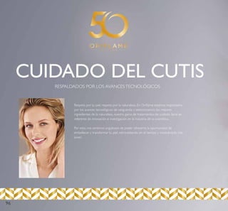 CUIDADO DEL CUTIS
RESPALDADOS POR LOS AVANCESTECNOLÓGICOS
Respeto por tu piel, respeto por la naturaleza. En Oriﬂame estamos respaldados
por los avances tecnológicos de vanguardia y seleccionamos los mejores
ingredientes de la naturaleza, nuestra gama de tratamientos de cuidado facial es
referente de innovación e investigación en la industria de la cosmética.
Por esto, nos sentimos orgullosos de poder ofrecerte la oportunidad de
embellecer y transformar tu piel, retrocediendo en el tiempo y mostrándola más
joven.
96
 