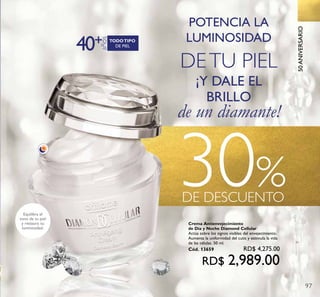 30%DE DESCUENTO
¡Y DALE EL
BRILLO
de un diamante!
40
años
+ DE PIEL
TODOTIPO
POTENCIA LA
LUMINOSIDAD
DETU PIEL
Equilibra el
tono de tu piel
y restaura su
luminosidad.
50ANIVERSARIO
97
Crema Antienvejecimiento
de Día y Noche Diamond Cellular
Actúa sobre los signos visibles del envejecimiento.
Aumenta la uniformidad del cutis y estimula la vida
de las células. 50 ml.
Cód. 13659 RD$ 4,275.00
RD$ 2,989.00
 