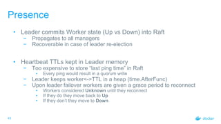 43
Presence
• Leader commits Worker state (Up vs Down) into Raft
− Propagates to all managers
− Recoverable in case of leader re-election
• Heartbeat TTLs kept in Leader memory
− Too expensive to store “last ping time” in Raft
• Every ping would result in a quorum write
− Leader keeps worker<->TTL in a heap (time.AfterFunc)
− Upon leader failover workers are given a grace period to reconnect
• Workers considered Unknown until they reconnect
• If they do they move back to Up
• If they don’t they move to Down
 
