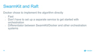 46
SwarmKit and Raft
Docker chose to implement the algorithm directly
- Fast
- Don’t have to set up a separate service to get started with
orchestration
- Differentiator between SwarmKit/Docker and other orchestration
systems
 